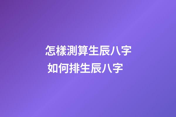 怎樣測算生辰八字 如何排生辰八字